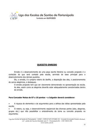 QUESITO ENREDO


       Enredo é o desenvolvimento de uma peça escrito literário ou conceito proposto é o
conteúdo do que será contado pela escola, servindo de base principal para o
desenvolvimento dos demais quesitos.
       Ele, o enredo, é o próprio roteiro do desfile, a disposição das alas, o posicionamento
de carros alegóricos, e destaques.
       O enredo proposto tem que ser claramente demonstrado na apresentação da escola.
       As alas, assim como as alegorias deverão estar adequadamente caracterizadas dentro
       do enredo.



Para Conceder Notas de 07 a 10 pontos – o Julgador deverá considerar:


•      A riqueza de elementos e de argumentos para a defesa das idéias apresentadas pela
escola;
•      O roteiro, ou seja, o desenvolvimento seqüencial das diversas partes (alas, alegorias,
grupos etc.) que irão possibilitar o entendimento do tema ou conceito proposto no
argumento;
          ___________________________________________________________________________________
Liga das Escolas de Samba de Florianópolis – LIESF - CNPJ-07.697.475/0001-28 – Avenida Governador Gustavo Richard,
                     s/nº - prédio da Casa da Liberdade sala 27 – Florianópolis/SC – CEP: 88010-290
                                                    www.liesfsc.com.br
                                                                                                                12
 