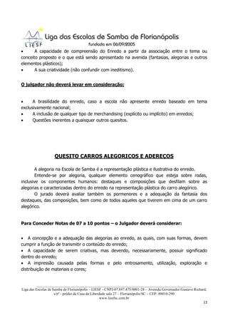 •      A capacidade de compreensão do Enredo a partir da associação entre o tema ou
conceito proposto e o que está sendo apresentado na avenida (fantasias, alegorias e outros
elementos plásticos);
•      A sua criatividade (não confundir com ineditismo).


O julgador não deverá levar em consideração:


•     A brasilidade do enredo, caso a escola não apresente enredo baseado em tema
exclusivamente nacional;
•     A inclusão de qualquer tipo de merchandising (explícito ou implícito) em enredos;
•     Questões inerentes a quaisquer outros quesitos.




                    QUESITO CARROS ALEGORICOS E ADEREÇOS

       A alegoria na Escola de Samba é a representação plástica e ilustrativa do enredo.
       Entende-se por alegoria, qualquer elemento cenográfico que esteja sobre rodas,
inclusive os componentes humanos: destaques e composições que desfilam sobre as
alegorias e caracterizadas dentro do enredo na representação plástica do carro alegórico.
       O jurado deverá avaliar também os pormenores e a adequação da fantasia dos
destaques, das composições, bem como de todos aqueles que tiverem em cima de um carro
alegórico.


Para Conceder Notas de 07 a 10 pontos – o Julgador deverá considerar:


• A concepção e a adequação das alegorias ao enredo, as quais, com suas formas, devem
cumprir a função de transmitir o conteúdo do enredo;
• A capacidade de serem criativas, mas devendo, necessariamente, possuir significado
dentro do enredo;
• A impressão causada pelas formas e pelo entrosamento, utilização, exploração e
distribuição de materiais e cores;


          ___________________________________________________________________________________
Liga das Escolas de Samba de Florianópolis – LIESF - CNPJ-07.697.475/0001-28 – Avenida Governador Gustavo Richard,
                     s/nº - prédio da Casa da Liberdade sala 27 – Florianópolis/SC – CEP: 88010-290
                                                    www.liesfsc.com.br
                                                                                                                13
 