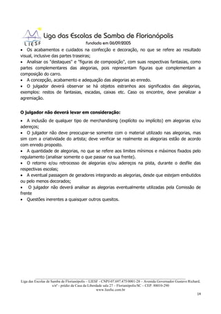 • Os acabamentos e cuidados na confecção e decoração, no que se refere ao resultado
visual, inclusive das partes traseiras;
• Analisar os "destaques" e "figuras de composição", com suas respectivas fantasias, como
partes complementares das alegorias, pois representam figuras que complementam a
composição do carro.
• A concepção, acabamento e adequação das alegorias ao enredo.
• O julgador deverá observar se há objetos estranhos aos significados das alegorias,
exemplos: restos de fantasias, escadas, caixas etc. Caso os encontre, deve penalizar a
agremiação.


O julgador não deverá levar em consideração:
• A inclusão de qualquer tipo de merchandising (explícito ou implícito) em alegorias e/ou
adereços;
• O julgador não deve preocupar-se somente com o material utilizado nas alegorias, mas
sim com a criatividade do artista; deve verificar se realmente as alegorias estão de acordo
com enredo proposto.
• A quantidade de alegorias, no que se refere aos limites mínimos e máximos fixados pelo
regulamento (analisar somente o que passar na sua frente).
• O retorno e/ou retrocesso de alegorias e/ou adereços na pista, durante o desfile das
respectivas escolas;
• A eventual passagem de geradores integrando as alegorias, desde que estejam embutidos
ou pelo menos decorados;
• O julgador não deverá analisar as alegorias eventualmente utilizadas pela Comissão de
frente
• Questões inerentes a quaisquer outros quesitos.




          ___________________________________________________________________________________
Liga das Escolas de Samba de Florianópolis – LIESF - CNPJ-07.697.475/0001-28 – Avenida Governador Gustavo Richard,
                     s/nº - prédio da Casa da Liberdade sala 27 – Florianópolis/SC – CEP: 88010-290
                                                    www.liesfsc.com.br
                                                                                                                14
 