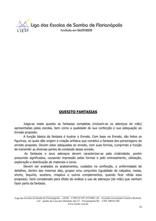 QUESITO FANTASIAS


       Julga-se neste quesito as fantasias completas (incluem-se os adereços de mão)
apresentadas pelas escolas, bem como a qualidade de sua confecção e sua adequação ao
Enredo proposto.
       A função básica da fantasia é ilustrar o Enredo. Com base no Enredo, são feitos os
figurinos, os quais dão origem à criação artística que constitui a fantasia dos personagens do
enredo proposto. Devem estar adequadas ao enredo, com suas formas, cumprindo a função
de transmitir as diversas partes do conteúdo desse enredo.
        As fantasias e seus adereços devem caracterizar-se pela criatividade, porém
possuindo significados, causando impressão pelas formas e pelo entrosamento, utilização,
exploração e distribuição de materiais e cores.
       Devem ser avaliados os acabamentos, cuidados na confecção, a uniformidade de
detalhes, dentro das mesmas alas, grupos e/ou conjuntos (igualdade de calçados, meias,
shorts, biquínis, soutiens, chapéus e outros complementos, quando ficar nítida essa
proposta). Será considerado para efeito de análise o uso de adereços (de mão) que venham
fazer parte da fantasia.


          ___________________________________________________________________________________
Liga das Escolas de Samba de Florianópolis – LIESF - CNPJ-07.697.475/0001-28 – Avenida Governador Gustavo Richard,
                     s/nº - prédio da Casa da Liberdade sala 27 – Florianópolis/SC – CEP: 88010-290
                                                    www.liesfsc.com.br
                                                                                                                15
 