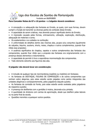 Para Conceder Notas de 07 a 10 pontos – o Julgador deverá considerar:


• A concepção e a adequação das fantasias ao Enredo, as quais, com suas formas, devem
cumprir a função de transmitir as diversas partes do conteúdo desse Enredo;
• A capacidade de serem criativas, mas devendo possuir significado dentro do Enredo;
• A impressão causada pelas formas, entrosamento, utilização, exploração, distribuição,
adequação de materiais e cores;
• Os acabamentos e os cuidados na confecção;
• A uniformidade de detalhes dentro das mesmas alas, grupos e/ou conjuntos (igualmente
de calçados, biquínis, soutiens, shorts, meias, chapéus e outros complementos, quando ficar
nítida essa proposta);
• A ausência significativa de chapéus, sapatos e outros complementos das fantasias dos
componentes, quando ficar nítido que a proposta das fantasias era originariamente com a
presença desses elementos e indumentárias.
• A capacidade de permitir à livre e espontânea movimentação dos componentes.
• Todo elemento estranho aos figurinos das alas.


O julgador não deverá levar em consideração:


• A inclusão de qualquer tipo de merchandising (explícito ou implícito) em fantasias;
• As fantasias de DESTAQUE, FIGURAS DE COMPOSIÇÃO e de outros componentes que
venham sobre alegorias, pois estas estarão sendo julgadas como partes integrantes das
unidades alegóricas e conseqüentemente, pelos julgadores daquele quesito;
• As fantasias da comissão de frente, pois estas estarão sendo avaliadas pelos julgadores
do respectivo quesito;
• A presença de desfilantes com a genitália à mostra, decorada e/ou pintada;
• A quantidade de diretores com camisa da agremiação, desde que desfilem pelas laterais
ou na parte final da escola;
• Questões inerentes a quaisquer outros quesitos.




          ___________________________________________________________________________________
Liga das Escolas de Samba de Florianópolis – LIESF - CNPJ-07.697.475/0001-28 – Avenida Governador Gustavo Richard,
                     s/nº - prédio da Casa da Liberdade sala 27 – Florianópolis/SC – CEP: 88010-290
                                                    www.liesfsc.com.br
                                                                                                                16
 