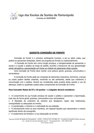 QUESITO COMISSÃO DE FRENTE

       Comissão de Frente é o primeiro contingente humano, a pé ou sobre rodas, que
poderá se apresentar fantasiado, dentro da proposta do Enredo ou tradicionalmente.
        A Comissão de Frente tem como função precípua, a obrigatoriedade de apresentar a
escola e a saudar o público ao longo do desfile, durante o transcorrer de sua apresentação
sendo obrigatória a apresentação em frente ao módulo de julgamento deste quesito.
       Uma Comissão de Frente deve manter uma postura gentil, graciosa, comunicativa e
carnavalesca.
      A Comissão de Frente pode ser composta de elementos masculinos, femininos, crianças
ou casais podem desfilar andando, evoluindo ou até sambando, desde que mantenha a
comunicação com o público. Deverá ser considerado pelos jurados desse quesito o uso de
adereços, tripés ou quadripés usados pelos componentes da Comissão de Frente.

Para Conceder Notas de 07 a 10 pontos – o Julgador deverá considerar:


• O cumprimento de sua função precípua de saudar o público e apresentar a Agremiação,
tudo isso de forma gentil, graciosa, comunicativa e/ou carnavalesca;
• A liberdade de evoluírem da maneira que desejarem, sejam elas tradicionais,
coreografadas ou adequadas ao enredo;
• A coordenação, a sintonia e a criatividade de sua exibição;
• O entrosamento entre os seus membros, em especial aqueles que representam o mesmo
significado dentro da coreografia.
• O acabamento da fantasia e a sua adequação ao enredo;
          ___________________________________________________________________________________
Liga das Escolas de Samba de Florianópolis – LIESF - CNPJ-07.697.475/0001-28 – Avenida Governador Gustavo Richard,
                     s/nº - prédio da Casa da Liberdade sala 27 – Florianópolis/SC – CEP: 88010-290
                                                    www.liesfsc.com.br
                                                                                                                17
 