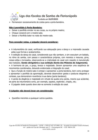 Permanecer excessivamente de costas para a porta-bandeira.

Não é permitido à Porta-Bandeira:
  Deixar o pavilhão enrolar no seu corpo, ou no próprio mastro;
  Choque corporal com o mestre-sala;
  Deixar o Pavilhão bater no rosto do mestre-sala.


Para conceder notas, o julgador deverá considerar:


• A indumentária do casal, verificando sua adequação para a dança e a impressão causada
  pelas suas formas e acabamentos.
• A exibição da dança do casal, considerando que não sambam, e sim executam um bailado,
no ritmo do samba, com passos e características próprias, com meneios e mesuras, giros,
meias-voltas e torneados, observando-se a criatividade do casal com respeito à manutenção
das tradições. Sendo obrigatória a sua exibição diante dos Módulos de Julgamento;
• A harmonia do par, a graça, leveza e majestade. Devem apresentar uma seqüência de
movimentos coordenados, deixando evidenciada a integração do casal;
• Que a função do mestre-sala é cortejar e apresentar a porta-bandeira, bem como proteger
e apresentar o pavilhão da agremiação, devendo desenvolver gestos e posturas elegantes e
corteses, que demonstrem reverência à sua dama (porta bandeira);
• A perda da elegância e majestade em virtude da queda e/ou perda, mesmo que acidental,
de parte da indumentária como, por exemplo, sapatos, esplendor, chapéu, etc;
• O julgador deste quesito deve ater-se somente à exibição do casal.


O julgador não deverá levar em consideração:


•   Questões inerentes a quaisquer outros quesitos.




          ___________________________________________________________________________________
Liga das Escolas de Samba de Florianópolis – LIESF - CNPJ-07.697.475/0001-28 – Avenida Governador Gustavo Richard,
                     s/nº - prédio da Casa da Liberdade sala 27 – Florianópolis/SC – CEP: 88010-290
                                                    www.liesfsc.com.br
                                                                                                                19
 