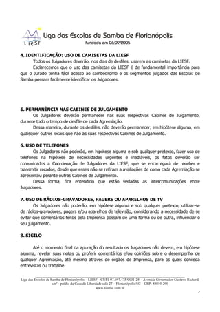 4. IDENTIFICAÇÃO: USO DE CAMISETAS DA LIESF
      Todos os Julgadores deverão, nos dias de desfiles, usarem as camisetas da LIESF.
      Esclarecemos que o uso das camisetas da LIESF é de fundamental importância para
que o Jurado tenha fácil acesso ao sambódromo e os segmentos julgados das Escolas de
Samba possam facilmente identificar os Julgadores.




5. PERMANÊNCIA NAS CABINES DE JULGAMENTO
      Os Julgadores deverão permanecer nas suas respectivas Cabines de Julgamento,
durante todo o tempo de desfile de cada Agremiação.
      Dessa maneira, durante os desfiles, não deverão permanecer, em hipótese alguma, em
quaisquer outros locais que não as suas respectivas Cabines de Julgamento.

6. USO DE TELEFONES
       Os Julgadores não poderão, em hipótese alguma e sob qualquer pretexto, fazer uso de
telefones na hipótese de necessidades urgentes e inadiáveis, os fatos deverão ser
comunicados a Coordenação de Julgadores da LIESF, que se encarregará de receber e
transmitir recados, desde que esses não se refiram a avaliações de como cada Agremiação se
apresentou perante outras Cabines de Julgamento.
       Dessa forma, fica entendido que estão vedadas as intercomunicações entre
Julgadores.

7. USO DE RÁDIOS-GRAVADORES, PAGERS OU APARELHOS DE TV
       Os Julgadores não poderão, em hipótese alguma e sob qualquer pretexto, utilizar-se
de rádios-gravadores, pagers e/ou aparelhos de televisão, considerando a necessidade de se
evitar que comentários feitos pela Imprensa possam de uma forma ou de outra, influenciar o
seu julgamento.

8. SIGILO

       Até o momento final da apuração do resultado os Julgadores não devem, em hipótese
alguma, revelar suas notas ou proferir comentários e/ou opiniões sobre o desempenho de
qualquer Agremiação, até mesmo através de órgãos de Imprensa, para os quais conceda
entrevistas ou trabalhe.

          ___________________________________________________________________________________
Liga das Escolas de Samba de Florianópolis – LIESF - CNPJ-07.697.475/0001-28 – Avenida Governador Gustavo Richard,
                     s/nº - prédio da Casa da Liberdade sala 27 – Florianópolis/SC – CEP: 88010-290
                                                    www.liesfsc.com.br
                                                                                                                 2
 