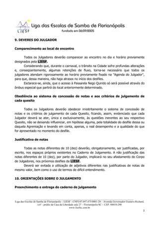 9. DEVERES DO JULGADOR

Comparecimento ao local de encontro

      Todos os Julgadores deverão comparecer ao encontro no dia e horário previamente
designados pela LIESF.
      Considerando que, durante o carnaval, o trânsito na Cidade sofre profundas alterações
e, conseqüentemente, algumas retenções de fluxo, torna-se necessário que todos os
julgadores atendam rigorosamente ao horário previamente fixado na "Agenda do Julgador",
para que, dessa maneira, não haja atrasos no início dos desfiles.
      Esclarece-se, ainda, que o acesso à Passarela Nego Quirido só será possível através do
ônibus especial que partirá do local anteriormente determinado.

Obediência ao sistema de concessão de notas e aos critérios de julgamento de
cada quesito

       Todos os Julgadores deverão obedecer irrestritamente o sistema de concessão de
notas e os critérios de julgamento de cada Quesito, ficando, assim, evidenciado que cada
Julgador deverá se ater, única e exclusivamente, às questões inerentes ao seu respectivo
Quesito, não se deixando influenciar, em hipótese alguma, pela totalidade do desfile dessa ou
daquela Agremiação e levando em conta, apenas, o real desempenho e a qualidade do que
for apresentado no momento do desfile.

Justificativa de notas

       Todas as notas diferentes de 10 (dez) deverão, obrigatoriamente, ser justificadas, por
escrito, nos espaços próprios existentes no Caderno de Julgamento. A não justificação das
notas diferentes de 10 (dez), por parte do Julgador, implicará no seu afastamento do Corpo
de Julgadores, nos próximos desfiles da LIESF.
       Deverá ser evitada a utilização de adjetivos diferentes nas justificativas de notas de
mesmo valor, bem como o uso de termos de difícil entendimento.

10. ORIENTAÇÕES SOBRE O JULGAMENTO

Preenchimento e entrega do caderno de julgamento


          ___________________________________________________________________________________
Liga das Escolas de Samba de Florianópolis – LIESF - CNPJ-07.697.475/0001-28 – Avenida Governador Gustavo Richard,
                     s/nº - prédio da Casa da Liberdade sala 27 – Florianópolis/SC – CEP: 88010-290
                                                    www.liesfsc.com.br
                                                                                                                 3
 
