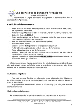 O preenchimento do Original do Caderno de Julgamento só deverá ser feito após o
desfile da última Agremiação.

A partir daí, cada Julgador deverá:

   • Anotar as notas concedidas a cada Agremiação (notas intermediárias e notas finais),
     em algarismos e por extenso;
   • Transcrever as justificativas de todas as suas notas, no espaço próprio, exceto no caso
     de ter sido dada nota 10 (dez);
   • Anotar as observações que se fizerem necessárias, utilizando, para tanto, o espaço
     próprio existente no Caderno de Julgamento;
   • Apor, em letra de imprensa, o seu nome no espaço próprio;
   • Assinar no espaço próprio;
   • Colocar o Caderno de Julgamento no Envelope destinado para tal;
   • Fechar o Envelope, aplicando cola em toda a sua aba de fechamento;
   • Aplicar a Etiqueta própria na aba de fechamento;
   • Assinar a Etiqueta, no espaço próprio, de forma que a assinatura ocupe parte da aba
     de fechamento e parte do corpo do Envelope;
   • Aguardar a presença do Representante da SETUR/LIESF que recolherá o material e o
     colocará em malote que será lacrado.

   Solicitamos, portanto, o rigoroso cumprimento das orientações acima, considerando que
não será possível efetuar conferências sobre a correção do preenchimento, pois, dessa
maneira, não se preservaria o sigilo das notas concedidas.



11. Corpo de Julgadores

      Para cada um dos Quesitos em julgamento foram selecionados três Julgadores,
perfazendo um total de 27 (vinte e sete) Julgadores, sem eliminação de notas por sorteio ou
qualquer outro método.
      A apuração oficial do desfile será iniciada às 15h do dia (15/02/2010), com a leitura
das notas concedidas.

12. Quesitos em Julgamento

   Nos Desfiles das Escolas de Samba, os Quesitos em Julgamento são os seguintes:

          ___________________________________________________________________________________
Liga das Escolas de Samba de Florianópolis – LIESF - CNPJ-07.697.475/0001-28 – Avenida Governador Gustavo Richard,
                     s/nº - prédio da Casa da Liberdade sala 27 – Florianópolis/SC – CEP: 88010-290
                                                    www.liesfsc.com.br
                                                                                                                 4
 