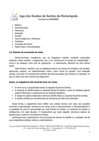 •   Bateria;
   •   Samba-Enredo;
   •   Harmonia;
   •   Evolução;
   •   Enredo;
   •   Carros Alegóricos e Adereços;
   •   Fantasias;
   •   Comissão de Frente;
   •   Mestre-Sala e Porta-Bandeira.

13. Sistema de concessão de notas

        Preliminarmente ressaltamos que os Julgadores estarão avaliando expressões
artísticas. Nesse sentido, o julgamento, por si só, remete-nos ao campo da subjetividade -
como o de qualquer outro tipo de julgamento - e, obviamente, diferente de uma ciência
exata.
        Cabe lembrar, também, que os Julgadores devem se isentar de emoções e de paixões,
exercendo, sempre, um distanciamento crítico, como forma de garantir uma avaliação
técnica, com base no entendimento perfeito das diversas partes que integram um Quesito, no
que se refere aos seus critérios de julgamento.

Assim, os Julgadores não deverão levar em conta

   • O nome e/ou a popularidade dessa ou daquela Escola de Samba;
   • O conjunto do desfile dessas ou daquela Escola de Samba, o qual em hipótese alguma
     poderá influenciar o julgamento do seu Quesito específico;
   • A reação do público espectador diante do desfile dessa ou daquela Escola de Samba;
   • A opinião emitida por comentaristas de emissoras de rádio e/ou televisão.

    Dessa forma, o julgamento deve refletir uma análise técnica com base nas questões
inerentes a cada Quesito, levando-se em conta, única e exclusivamente, o real desempenho e
a qualidade do que for apresentado por cada Escola de Samba, no momento do desfile e,
enfatizamos, em cada Quesito. É fundamental que cada Julgador atenha-se apenas ao
Quesito para o qual foi incumbido de analisar.
    Lembramos que o desempenho de uma Escola de Samba em desfile é o resultado real de
sua competência artística, técnica e administrativa.

          ___________________________________________________________________________________
Liga das Escolas de Samba de Florianópolis – LIESF - CNPJ-07.697.475/0001-28 – Avenida Governador Gustavo Richard,
                     s/nº - prédio da Casa da Liberdade sala 27 – Florianópolis/SC – CEP: 88010-290
                                                    www.liesfsc.com.br
                                                                                                                 5
 