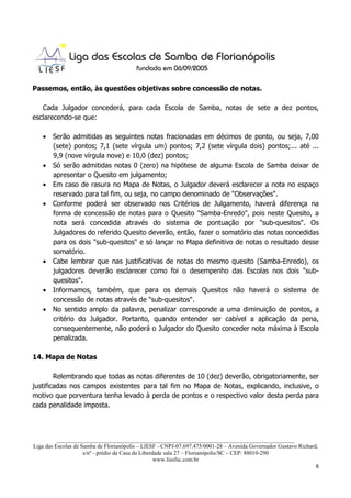 Passemos, então, às questões objetivas sobre concessão de notas.

   Cada Julgador concederá, para cada Escola de Samba, notas de sete a dez pontos,
esclarecendo-se que:

   • Serão admitidas as seguintes notas fracionadas em décimos de ponto, ou seja, 7,00
     (sete) pontos; 7,1 (sete vírgula um) pontos; 7,2 (sete vírgula dois) pontos;... até ...
     9,9 (nove vírgula nove) e 10,0 (dez) pontos;
   • Só serão admitidas notas 0 (zero) na hipótese de alguma Escola de Samba deixar de
     apresentar o Quesito em julgamento;
   • Em caso de rasura no Mapa de Notas, o Julgador deverá esclarecer a nota no espaço
     reservado para tal fim, ou seja, no campo denominado de "Observações".
   • Conforme poderá ser observado nos Critérios de Julgamento, haverá diferença na
     forma de concessão de notas para o Quesito "Samba-Enredo", pois neste Quesito, a
     nota será concedida através do sistema de pontuação por "sub-quesitos". Os
     Julgadores do referido Quesito deverão, então, fazer o somatório das notas concedidas
     para os dois "sub-quesitos" e só lançar no Mapa definitivo de notas o resultado desse
     somatório.
   • Cabe lembrar que nas justificativas de notas do mesmo quesito (Samba-Enredo), os
     julgadores deverão esclarecer como foi o desempenho das Escolas nos dois "sub-
     quesitos".
   • Informamos, também, que para os demais Quesitos não haverá o sistema de
     concessão de notas através de "sub-quesitos".
   • No sentido amplo da palavra, penalizar corresponde a uma diminuição de pontos, a
     critério do Julgador. Portanto, quando entender ser cabível a aplicação da pena,
     consequentemente, não poderá o Julgador do Quesito conceder nota máxima à Escola
     penalizada.

14. Mapa de Notas

        Relembrando que todas as notas diferentes de 10 (dez) deverão, obrigatoriamente, ser
justificadas nos campos existentes para tal fim no Mapa de Notas, explicando, inclusive, o
motivo que porventura tenha levado à perda de pontos e o respectivo valor desta perda para
cada penalidade imposta.



          ___________________________________________________________________________________
Liga das Escolas de Samba de Florianópolis – LIESF - CNPJ-07.697.475/0001-28 – Avenida Governador Gustavo Richard,
                     s/nº - prédio da Casa da Liberdade sala 27 – Florianópolis/SC – CEP: 88010-290
                                                    www.liesfsc.com.br
                                                                                                                 6
 