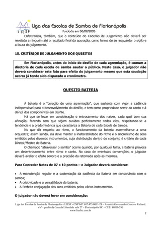 Enfatizamos, também, que o conteúdo do Caderno de Julgamento não deverá ser
revelado a ninguém até o resultado final da apuração, como forma de se resguardar o sigilo e
a lisura do julgamento.

15. CRITÉRIOS DE JULGAMENTO DOS QUESITOS

      Em Florianópolis, antes do início do desfile de cada agremiação, é comum a
diretoria de cada escola de samba saudar o público. Neste caso, o julgador não
deverá considerar este fato para efeito do julgamento mesmo que esta saudação
ocorra já tendo sido disparado o cronômetro.



                                         QUESITO BATERIA


       A bateria é o “coração de uma agremiação”, que sustenta com vigor a cadência
indispensável para o desenvolvimento do desfile, e tem como propriedade servir ao canto e à
dança dos componentes em desfile.
       Há que se levar em consideração o entrosamento dos naipes, cada qual com sua
afinação, fazendo com que sejam ouvidos perfeitamente todos eles, respeitando-se a
tendência e a predominância que caracteriza a Bateria de cada Escola de Samba.
       No que diz respeito ao ritmo, o funcionamento da bateria assemelha-se a uma
orquestra; assim sendo, ela deve manter a inalterabilidade do ritmo e o sincronismo de sons
emitidos pelos diversos instrumentos, cuja distribuição dentro do conjunto é critério de cada
Diretor/Mestre de Bateria.
       O chamado “atravessar o samba” ocorre quando, por qualquer falha, a Bateria provoca
um desentrosamento entre ritmo e canto. No caso de eventuais convenções, o julgador
deverá avaliar o efeito sonoro e a precisão da retomada após as mesmas.

Para Conceder Notas de 07 a 10 pontos – o Julgador deverá considerar:

• A manutenção regular e a sustentação da cadência da Bateria em consonância com o
samba;
• A criatividade e a versatilidade da bateria;
• A Perfeita conjugação dos sons emitidos pelos vários instrumentos.

O julgador não deverá levar em consideração:
          ___________________________________________________________________________________
Liga das Escolas de Samba de Florianópolis – LIESF - CNPJ-07.697.475/0001-28 – Avenida Governador Gustavo Richard,
                     s/nº - prédio da Casa da Liberdade sala 27 – Florianópolis/SC – CEP: 88010-290
                                                    www.liesfsc.com.br
                                                                                                                 7
 