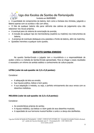 • A quantidade de componentes da bateria, bem como a fantasia dos ritmistas, julgando a
Bateria apenas com os ouvidos e não com olhos;
• O fato de qualquer bateria não parar defronte das cabines de julgamento e/ou não
estacionar nos recuos próprios;
• A eventual pane do sistema de sonorização da avenida;
• A inclusão de qualquer tipo de merchandising (explícito ou implícito) nos instrumentos da
       bateria;
• A presença de eventuais destaques e/ou passistas a frente da bateria, além da madrinha;
• Questões inerentes a qualquer outro quesito.




                                   QUESITO SAMBA-ENREDO

       No quesito Samba-Enredo o julgador tem a incumbência e a responsabilidade de
avaliar a letra e a melodia do Samba-Enredo apresentado. Para se chegar a esses resultados
é necessário um mínimo de sentido estético e conhecimento de cultura popular.



LETRA (valor do sub-quesito: de 3,5 a 5,0 pontos):

Considerar:

   • A adequação da letra ao enredo;
   • Sua riqueza poética, beleza e bom gosto;
   • A sua adaptação à melodia, ou seja, o perfeito entrosamento dos seus versos com os
     desenhos melódicos.



MELODIA (valor do sub-quesito: de 3,5 a 5,0 pontos):

Considerar:

    • As características próprias do samba;
    • A riqueza melódica, sua beleza e o bom gosto de seus desenhos musicais;
    • A capacidade de sua harmonia musical facilitar o canto e a dança dos desfilantes.


          ___________________________________________________________________________________
Liga das Escolas de Samba de Florianópolis – LIESF - CNPJ-07.697.475/0001-28 – Avenida Governador Gustavo Richard,
                     s/nº - prédio da Casa da Liberdade sala 27 – Florianópolis/SC – CEP: 88010-290
                                                    www.liesfsc.com.br
                                                                                                                 8
 