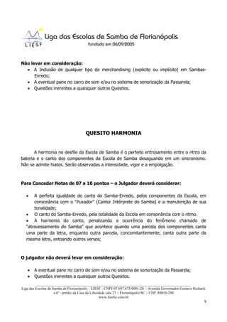 Não levar em consideração:
  • A Inclusão de qualquer tipo de merchandising (explicito ou implícito) em Sambas-
      Enredo;
  • A eventual pane no carro de som e/ou no sistema de sonorização da Passarela;
  • Questões inerentes a quaisquer outros Quesitos.




                                       QUESITO HARMONIA


       A harmonia no desfile da Escola de Samba é o perfeito entrosamento entre o ritmo da
bateria e o canto dos componentes da Escola de Samba desaguando em um sincronismo.
Não se admite hiatos. Serão observadas a intensidade, vigor e a empolgação.



Para Conceder Notas de 07 a 10 pontos – o Julgador deverá considerar:

  •   A perfeita igualdade do canto do Samba-Enredo, pelos componentes da Escola, em
      consonância com o "Puxador" (Cantor Intérprete do Samba) e a manutenção de sua
      tonalidade;
  • O canto do Samba-Enredo, pela totalidade da Escola em consonância com o ritmo.
  • A harmonia do canto, penalizando a ocorrência do fenômeno chamado de
  “atravessamento do Samba” que acontece quando uma parcela dos componentes canta
  uma parte da letra, enquanto outra parcela, concomitantemente, canta outra parte da
  mesma letra, entoando outros versos;



O julgador não deverá levar em consideração:

   •   A eventual pane no carro de som e/ou no sistema de sonorização da Passarela;
   •   Questões inerentes a quaisquer outros Quesitos.
          ___________________________________________________________________________________
Liga das Escolas de Samba de Florianópolis – LIESF - CNPJ-07.697.475/0001-28 – Avenida Governador Gustavo Richard,
                     s/nº - prédio da Casa da Liberdade sala 27 – Florianópolis/SC – CEP: 88010-290
                                                    www.liesfsc.com.br
                                                                                                                 9
 