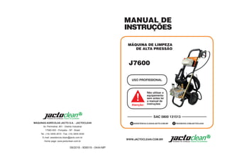 09/2018 - 808519 - 0444-MP
MÁQUINAS AGRÍCOLAS JACTO S.A. - JACTOCLEAN
Av. Perimetral, 901 - Distrito Industrial
17580-000 - Pompéia - SP - Brasil
Tel.: (14) 3405-3010 - Fax: (14) 3405-3030
E-mail: assistencia.clean@jacto.com.br
Home page: www.jactoclean.com.br
MANUAL DE
INSTRUÇÕES
MÁQUINA DE LIMPEZA
DE ALTA PRESSÃO
USO PROFISSIONAL
SAC 0800 131513
WWW.JACTOCLEAN.COM.BR
FACEBOOK.COM/JACTOCLEAN
ASSISTENCIA.CLEAN@JACTO.COM.BR
Não utilizar o
equipamento
sem antes ler
o manual de
instruções
Atenção:
J7600
 