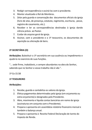 3. Redigir correspondência e assiná-las com o presidente.
   4. Manter atualizado o Rol de Membros.
   5. Zelar pela guarda e conservação dos documentos oficiais da igreja
      (livro de atas, de presença, estatuto, regimento, escrituras, posse,
      registro de casamento, etc.).
   6. Receber e ler as correspondências destinadas à igreja dando
      ciência prévia ao Pastor.
   7. Cuidar do arquivo geral da igreja.
   8. Assinar, com o presidente e o 1º tesoureiro, os documentos de
      aquisição ou alienação de bens.


2º SECRETÁRIA (O)

Atribuições: Substituir o 1º secretário em sua ausência ou impedimento e
ajudá-Io no exercício de suas funções.

“... sede firme, inabaláveis, e sempre abundantes na obra do Senhor,
sabendo que no Senhor o vosso trabalho não é vão ".

1º Co 15.58

1º TESOUREIRO

Atribuições:

   1. Recebe, guarda e contabiliza os valores da Igreja.
   2. Efetua pagamentos determinados pela igreja (em orçamento ou
      extra-orçamento) e designados pelo Presidente.
   3. Abre, movimenta e liquida contas bancárias em nome da igreja
      (assinaturas em conjunto com o Presidente).
   4. Prepara e apresenta em assembleia relatório financeiro mensal e
      também o balanço anual.
   5. Prepara e apresenta à Receita Federal Declaração de Isento do
      Imposto de Renda.
 