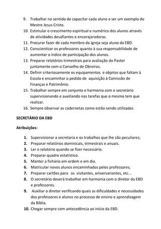 9. Trabalhar no sentido de capacitar cada aluno a ser um exemplo do
       Mestre Jesus Cristo.
   10. Estimular o crescimento espiritual e numérico dos alunos através
       de atividades desafiantes e encorajaradoras.
   11. Procurar fazer de cada membro da Igreja seja aluno da EBD.
   12. Conscientizar os professores quanto à sua responsabilidade de
       aumentar o índice de participação dos alunos.
   13. Preparar relatórios trimestrais para avaliação do Pastor
       juntamente com o Conselho de Obreiros.
   14. Definir criteriosamente os equipamentos e objetos que faltam à
       Escola e encaminhar o pedido de aquisição à Comissão de
       Finanças e Patrimônio.
   15. Trabalhar sempre em conjunto e harmonia com o secretário
       supervisionando e auxiliando nas tarefas que o mesmo tem que
       realizar.
   16. Sempre observar as cadernetas como estão sendo utilizadas

SECRETÁRIO DA EBD

Atribuições:

    1.  Supervisionar a secretaria e os trabalhos que lhe são peculiares;
    2.  Preparar relatórios dominicais, trimestrais e anuais.
    3.  Ler o relatório quando se fizer necessário.
    4.  Preparar quadro estatístico.
    5.  Manter a fichário em ordem e em dia.
    6.  Matricular novos alunos encaminhados pelos professores;
    7.  Preparar cartões para os visitantes, aniversariantes, etc...
    8.  O secretário deverá trabalhar em harmonia com o diretor da EBD
        e professores.
    9. Auxiliar o diretor verificando quais as dificuldades e necessidades
        dos professores e alunos no processo de ensino e aprendizagem
        da Bíblia.
    10. Chegar sempre com antecedência ao início da EBD.
 