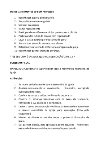 OS DEZ MANDAMENTOS DO BOM PROFESSOR

   1-    Reconhecer a glória de sua tarefa
   2-    Ser positivamente evangelista
   3-    Ser bem preparado
   4-    Visitar regularmente
   5-    Participar da reunião semanal dos professores e oficiais
   6-    Participar dos cultos de oração com regularidade
   7-    Levar a classe a participar dos cultos da igreja
   8-    Ser um bom exemplo perante seus alunos
   9-    Relacionar sua tarefa de professor ao programa da igreja
   10-   Reconhecer que foi chamado por Deus.

“ “SE SEU DOM É ENSINAR, QUE HAJA DEDICAÇÃO”. Rm. 12.7

CONSELHO FISCAL

FINALIDADE: Coordenar e supervisionar todo o movimento financeiro da
igreja.

Atribuições:

   1. Se reunir periodicamente com o tesoureiro da Igreja.
   2. Analisar mensalmente o movimento            financeiro, corrigindo
      eventuais distorções.
   3. Conferir as somas e saldos dos livros da tesouraria.
   4. Conferir os extratos bancários com os livros da tesouraria,
      verificando a sua exatidão e conciliação.
   5. Lavrar o termo de aprovação nos livros da tesouraria e apresentar
      o parecer assembléia da igreja, para aprovação. (feito pelo
      tesoureiro )
   6. Manter atualizado os estudos sobre o potencial financeiro da
      igreja.
   7. Dar parecer à igreja, para aprovação, sobre assuntos financeiros
      extraordinários encaminhados a comissão para estudo.
 