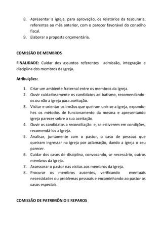 8. Apresentar a igreja, para aprovação, os relatórios da tesouraria,
      referentes ao mês anterior, com o parecer favorável do conselho
      fiscal.
   9. Elaborar a proposta orçamentária.


COMISSÃO DE MEMBROS

FINALIDADE: Cuidar dos assuntos referentes       admissão, integração e
disciplina dos membros da Igreja.

Atribuições:

   1. Criar um ambiente fraternal entre os membros da Igreja.
   2. Ouvir cuidadosamente os candidatos ao batismo, recomendando-
      os ou não a igreja para aceitação.
   3. Visitar e orientar os irmãos que queiram unir-se a igreja, expondo-
      hes os métodos de funcionamento da mesma e apresentando
      igreja parecer sobre a sua aceitação.
   4. Ouvir os candidatos a reconciliação e, se estiverem em condições,
      recomendá-los a Igreja.
   5. Analisar, juntamente com o pastor, o caso de pessoas que
      queiram ingressar na igreja por aclamação, dando a igreja o seu
      parecer.
   6. Cuidar dos casos de disciplina, convocando, se necessário, outros
      membros da igreja.
   7. Assessorar o pastor nas visitas aos membros da igreja.
   8. Procurar os membros ausentes, verificando                  eventuais
      necessidades ou problemas pessoais e encaminhando ao pastor os
      casos especiais.


COMISSÃO DE PATRIMÔNIO E REPAROS
 