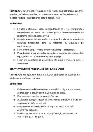 FINALIDADE: Supervisionar tudo o que diz respeito ao patrimônio da igreja
(prédios, móveis e utensílios) e coordenar as construções, reformas e
reparos (templo, casa pastoral, congregações, etc.).

Atribuições:

   1. Estudar a situação atual das dependências da igreja, verificando a
      necessidade de novas instalações para o desenvolvimento do
      programa educacional da igreja.
   2. Planejar e supervisionar todas as campanhas de levantamento de
      recursos financeiros para as reformas ou aquisição de
      equipamento.
   3. Selecionar e adquirir o material necessário para reformas.
   4. Providenciar a manutenção, consertos e reparos das instalações,
      equipamentos, móveis e utensílios da igreja.
   5. Fazer um inventário do patrimônio da igreja e manté-Io sempre
      atualizado.

DEPARTAMENTO DE PROGRAMAS ESPECIAIS & LAZER

FINALIDADE: Planejar, coordenar e elaborar os programas especiais da
igreja e os eventos recreativos.

Atribuições:

   1. Elaborar o calendário de eventos especiais da igreja, em comum
      acordo com o pastor e com o Conselho da igreja.
   2. Preparar e apresentar programas festivos.
   3. Assessorar as organizações de treinamento e missões e a EBD em
      suas programações especiais.
   4. Providenciar o material necessário para a realização dos
      programas especiais.
   5. Decorar e/ou manter o local da programação, respeitando a
      orientação geral da igreja.
 