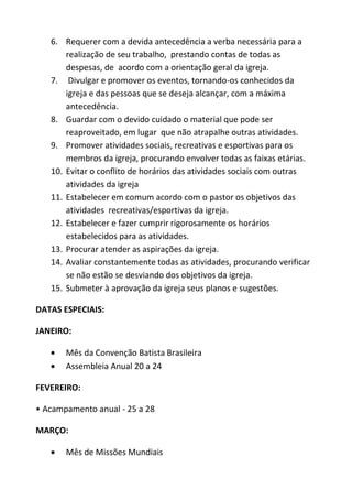 6. Requerer com a devida antecedência a verba necessária para a
       realização de seu trabalho, prestando contas de todas as
       despesas, de acordo com a orientação geral da igreja.
   7. Divulgar e promover os eventos, tornando-os conhecidos da
       igreja e das pessoas que se deseja alcançar, com a máxima
       antecedência.
   8. Guardar com o devido cuidado o material que pode ser
       reaproveitado, em lugar que não atrapalhe outras atividades.
   9. Promover atividades sociais, recreativas e esportivas para os
       membros da igreja, procurando envolver todas as faixas etárias.
   10. Evitar o conflito de horários das atividades sociais com outras
       atividades da igreja
   11. Estabelecer em comum acordo com o pastor os objetivos das
       atividades recreativas/esportivas da igreja.
   12. Estabelecer e fazer cumprir rigorosamente os horários
       estabelecidos para as atividades.
   13. Procurar atender as aspirações da igreja.
   14. Avaliar constantemente todas as atividades, procurando verificar
       se não estão se desviando dos objetivos da igreja.
   15. Submeter à aprovação da igreja seus planos e sugestões.

DATAS ESPECIAIS:

JANEIRO:

       Mês da Convenção Batista Brasileira
       Assembleia Anual 20 a 24

FEVEREIRO:

• Acampamento anual - 25 a 28

MARÇO:

       Mês de Missões Mundiais
 