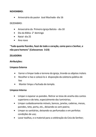 NOVEMBRO:

       Aniversário do pastor José Machado- dia 16

DEZEMBRO:

       Aniversário da Primeira Igreja Batista - dia 10
       Dia da Bíblia- 2° domingo
       Natal- dia 25
       Ano novo

"Tudo quanto fizerdes, fazei de todo o coração, como para o Senhor, e
não para homens" (Colossenses 3:23)

ZELADORIA

Atribuições:

Limpeza Externa

        Varrer e limpar todo o terreno da igreja, tirando os objetos inúteis
        Recolher o lixo e colocá-lo à disposição da coletoria pública de
        lixo
         Manter limpa a fachada do templo.

Limpeza Interna

       Limpar e espanar as paredes. Retirar as teias de aranha dos cantos
       superiores e do teto, especialmente das luminárias;
       Limpar cuidadosamente móveis, bancos, janelas, cadeiras, mesas,
       paredes, teto, porta, etc., deixando-os sem poeira;
       Limpar os sanitários, deixando-os perfumados e em perfeitas
       condições de uso;
       Lavar toalhas, e o material para a celebração da Ceia do Senhor;
 
