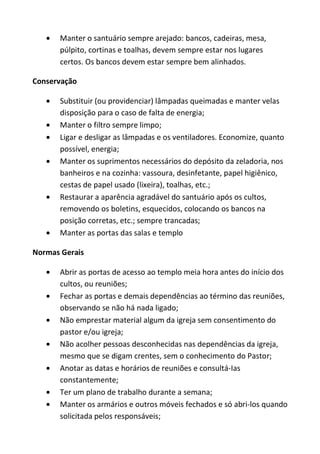 Manter o santuário sempre arejado: bancos, cadeiras, mesa,
      púlpito, cortinas e toalhas, devem sempre estar nos lugares
      certos. Os bancos devem estar sempre bem alinhados.

Conservação

      Substituir (ou providenciar) lâmpadas queimadas e manter velas
      disposição para o caso de falta de energia;
      Manter o filtro sempre limpo;
      Ligar e desligar as lâmpadas e os ventiladores. Economize, quanto
      possível, energia;
      Manter os suprimentos necessários do depósito da zeladoria, nos
      banheiros e na cozinha: vassoura, desinfetante, papel higiênico,
      cestas de papel usado (lixeira), toalhas, etc.;
      Restaurar a aparência agradável do santuário após os cultos,
      removendo os boletins, esquecidos, colocando os bancos na
      posição corretas, etc.; sempre trancadas;
      Manter as portas das salas e templo

Normas Gerais

      Abrir as portas de acesso ao templo meia hora antes do início dos
      cultos, ou reuniões;
      Fechar as portas e demais dependências ao término das reuniões,
      observando se não há nada ligado;
      Não emprestar material algum da igreja sem consentimento do
      pastor e/ou igreja;
      Não acolher pessoas desconhecidas nas dependências da igreja,
      mesmo que se digam crentes, sem o conhecimento do Pastor;
      Anotar as datas e horários de reuniões e consultá-Ias
      constantemente;
      Ter um plano de trabalho durante a semana;
      Manter os armários e outros móveis fechados e só abri-los quando
      solicitada pelos responsáveis;
 