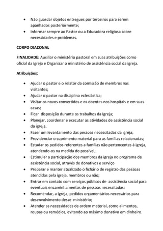 Não guardar objetos entregues por terceiros para serem
        apanhados posteriormente;
        Informar sempre ao Pastor ou a Educadora religiosa sobre
        necessidades e problemas.

CORPO DIACONAL

FINALIDADE: Auxiliar o ministério pastoral em suas atribuições como
oficial da igreja e Organizar o ministério de assistência social da igreja.

Atribuições:

        Ajudar o pastor e o relator da comissão de membros nas
        visitantes;
        Ajudar o pastor na disciplina eclesiástica;
        Visitar os novos convertidos e os doentes nos hospitais e em suas
        casas;
        Ficar disposição durante os trabalhos da Igreja;
        Planejar, coordenar e executar as atividades de assistência social
        da igreja.
        Fazer um levantamento das pessoas necessitadas da igreja;
        Providenciar o suprimento material para as famílias relacionadas;
        Estudar os pedidos referentes a famílias não pertencentes à igreja,
        atendendo-os na medida do possível;
        Estimular a participação dos membros da igreja no programa de
        assistência social, através de donativos e serviço
        Preparar e manter atualizado o fichário de registro das pessoas
        atendidas pela igreja, membros ou não;
        Entrar em contato com serviços públicos de assistência social para
        eventuais encaminhamentos de pessoas necessitadas;
        Recomendar, a igreja, pedidos orçamentários necessários para
        desenvolvimento desse ministério;
        Atender as necessidades de ordem material, como alimentos,
        roupas ou remédios, evitando ao máximo donativo em dinheiro.
 