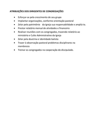 ATRIBUIÇÕES DOS DIRIGENTES DE CONGREGAÇÕES

      Esforçar-se pelo crescimento de seu grupo
      Implantar organizações, conforme orientação pastoral
      Zelar pelo patrimônio da Igreja sua responsabilidade e ampliá-Io.
      Prestar relatório mensal de atividades e financeiro
      Realizar reuniões com os congregados, trazendo relatório ao
      ministério e Culto Administrativo da Igreja
      Zelar pela doutrina e identidade batista
      Trazer à observação pastoral problemas disciplinares na
      membresia
      Treinar os congregados na cooperação do discipulado.
 