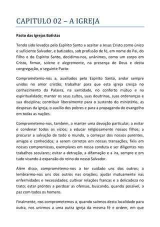 CAPITULO 02 – A IGREJA
Pacto das Igrejas Batistas

Tendo sido levados pelo Espírito Santo a aceitar a Jesus Cristo como único
e suficiente Salvador, e batizados, sob profissão de fé, em nome do Pai, do
Filho e do Espírito Santo, decidimo-nos, unânimes, como um corpo em
Cristo, firmar, solene e alegremente, na presença de Deus e desta
congregação, o seguinte Pacto:

Comprometemo-nos a, auxiliados pelo Espírito Santo, andar sempre
unidos no amor cristão; trabalhar para que esta igreja cresça no
conhecimento da Palavra, na santidade, no conforto mútuo e na
espiritualidade; manter os seus cultos, suas doutrinas, suas ordenanças e
sua disciplina; contribuir liberalmente para o sustento do ministério, as
despesas da igreja, o auxílio dos pobres e para a propaganda do evangelho
em todas as nações.

Comprometemo-nos, também, a manter uma devoção particular; a evitar
e condenar todos os vícios; a educar religiosamente nossos filhos; a
procurar a salvação de todo o mundo, a começar dos nossos parentes,
amigos e conhecidos; a serem corretos em nossas transações, fiéis em
nossos compromissos, exemplares em nossa conduta e ser diligentes nos
trabalhos seculares; evitar a detração, a difamação e a ira, sempre e em
tudo visando à expansão do reino do nosso Salvador.

Além disso, comprometemo-nos a ter cuidado uns dos outros; a
lembrarmo-nos uns dos outros nas orações; ajudar mutuamente nas
enfermidades e necessidades; cultivar relações francas e a delicadeza no
trato; estar prontos a perdoar as ofensas, buscando, quando possível, a
paz com todos os homens.

Finalmente, nos comprometemos a, quando sairmos desta localidade para
outra, nos unirmos a uma outra igreja da mesma fé e ordem, em que
 
