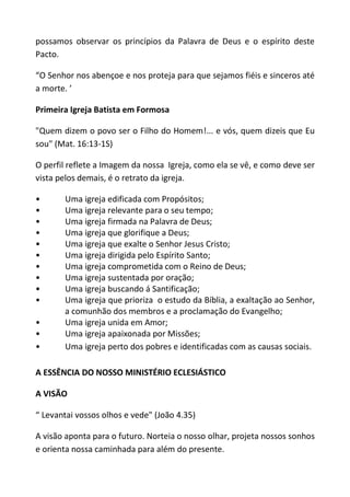 possamos observar os princípios da Palavra de Deus e o espírito deste
Pacto.

“O Senhor nos abençoe e nos proteja para que sejamos fiéis e sinceros até
a morte. ’

Primeira Igreja Batista em Formosa

"Quem dizem o povo ser o Filho do Homem!... e vós, quem dizeis que Eu
sou" (Mat. 16:13-1S)

O perfil reflete a Imagem da nossa Igreja, como ela se vê, e como deve ser
vista pelos demais, é o retrato da igreja.

•      Uma igreja edificada com Propósitos;
•      Uma igreja relevante para o seu tempo;
•      Uma igreja firmada na Palavra de Deus;
•      Uma igreja que glorifique a Deus;
•      Uma igreja que exalte o Senhor Jesus Cristo;
•      Uma igreja dirigida pelo Espírito Santo;
•      Uma igreja comprometida com o Reino de Deus;
•      Uma igreja sustentada por oração;
•      Uma igreja buscando á Santificação;
•      Uma igreja que prioriza o estudo da Bíblia, a exaltação ao Senhor,
       a comunhão dos membros e a proclamação do Evangelho;
•      Uma igreja unida em Amor;
•      Uma igreja apaixonada por Missões;
•      Uma igreja perto dos pobres e identificadas com as causas sociais.

A ESSÊNCIA DO NOSSO MINISTÉRIO ECLESIÁSTICO

A VISÃO

“ Levantai vossos olhos e vede" (João 4.35)

A visão aponta para o futuro. Norteia o nosso olhar, projeta nossos sonhos
e orienta nossa caminhada para além do presente.
 