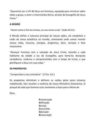 "Queremos ser a UTI dê Deus em Formosa, equipada para ministrar sobre
todos a graça, o amor e misericórdia divina, através do Evangelho de Jesus
Cristo.”

A MISSÃO

“Assim como o Pai me enviou, eu vos envio a vós." (João 20.21).

A Missão define a natureza principal de nossas ações, ela estabelece a
razão de nossa existência no mundo, orientando onde vamos investir
nossas vidas, recursos, energias, programas, dons, serviços e foco
missionário.

"Alcançar Formosa com a salvação de Jesus Cristo, levando a cada
habitante da cidade a luz do Evangelho, para tomá-los discípulos
verdadeiros, maduros e comprometidos com o Corpo de Cristo, e que
glorifiquem a Deus em suas vidas."

OS PROPÓSITOS

"Cumpre bem o teu ministério" (2 Tim. 4:5 )

Os propósitos delimitam e definem as razões pelas quais estamos
trabalhando. Eles revelam a essência do nosso Ministério Eclesiástico. O
porquê de tudo que fazemos e/ou venhamos a fazer para o Reino de

Deus.

                            Proclamação
                            Edificação
                            Serviço
                            Comunhão
                            Adoração
                            Restauração
 