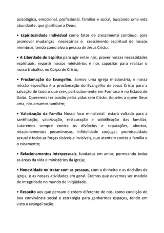psicológico, emocional, profissional, familiar e social, buscando uma vida
abundante, que glorifique a Deus;

• Espiritualidade Individual como fator de crescimento contínuo, para
promover mudanças necessárias e crescimento espiritual de nossos
membros, tendo como alvo a pessoa de Jesus Cristo.

• A Liberdade do Espírito para agir entre nós, prover nossas necessidades
espirituais, repartir nossos ministérios e nos capacitar para realizar o
nosso trabalho, no Corpo de Cristo;

• Proclamação do Evangelho. Somos uma igreja missionária, e nossa
missão específica é a proclamação do Evangelho de Jesus Cristo para a
salvação de todo o que crer, particularmente em Formosa e no Estado de
Goiás. Queremos ter paixão pelas vidas sem Cristo. Aqueles a quem Deus
ama, nós amamos também;

• Valorização da Família Nosso foco ministerial estará voltado para a
santificação, valorização, restauração e solidificação das famílias.
Lutaremos sempre contra os divórcios e separações, abortos,
relacionamentos pecaminosos, infidelidade conjugal, promiscuidade
sexual e todas as forças visíveis e invisíveis, que atentam contra a família e
o casamento;

• Relacionamentos interpessoais, fundados em amor, permeando todas
as áreas da vida e ministérios da igreja;

• Honestidade no tratar com as pessoas, com o dinheiro e as decisões da
igreja, e as nossas atividades em geral. Cremos que devemos ser modelo
de integridade no mundo de iniqüidade.

• Respeito aos que pensam e crêem diferente de nós, como condição de
boa convivência social e estratégia para ganharmos espaços, tendo em
vista a evangelização.
 