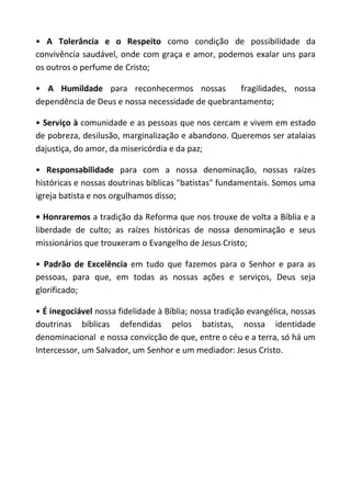 • A Tolerância e o Respeito como condição de possibilidade da
convivência saudável, onde com graça e amor, podemos exalar uns para
os outros o perfume de Cristo;

• A Humildade para reconhecermos nossas            fragilidades, nossa
dependência de Deus e nossa necessidade de quebrantamento;

• Serviço à comunidade e as pessoas que nos cercam e vivem em estado
de pobreza, desilusão, marginalização e abandono. Queremos ser atalaias
dajustiça, do amor, da misericórdia e da paz;

• Responsabilidade para com a nossa denominação, nossas raízes
históricas e nossas doutrinas bíblicas "batistas" fundamentais. Somos uma
igreja batista e nos orgulhamos disso;

• Honraremos a tradição da Reforma que nos trouxe de volta a Bíblia e a
liberdade de culto; as raízes históricas de nossa denominação e seus
missionários que trouxeram o Evangelho de Jesus Cristo;

• Padrão de Excelência em tudo que fazemos para o Senhor e para as
pessoas, para que, em todas as nossas ações e serviços, Deus seja
glorificado;

• É inegociável nossa fidelidade à Bíblia; nossa tradição evangélica, nossas
doutrinas bíblicas defendidas pelos batistas, nossa identidade
denominacional e nossa convicção de que, entre o céu e a terra, só há um
Intercessor, um Salvador, um Senhor e um mediador: Jesus Cristo.
 