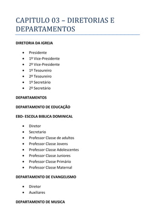 CAPITULO 03 – DIRETORIAS E
DEPARTAMENTOS
DIRETORIA DA IGREJA

      Presidente
      1º Vice-Presidente
      2º Vice-Presidente
      1º Tesoureiro
      2º Tesoureiro
      1º Secretário
      2º Secretário

DEPARTAMENTOS

DEPARTAMENTO DE EDUCAÇÃO

EBD- ESCOLA BIBLICA DOMINICAL

      Diretor
      Secretario
      Professor Classe de adultos
      Professor Classe Jovens
      Professor Classe Adolescentes
      Professor Classe Juniores
      Professor Classe Primário
      Professor Classe Maternal

DEPARTAMENTO DE EVANGELISMO

      Diretor
      Auxiliares

DEPARTAMENTO DE MUSICA
 