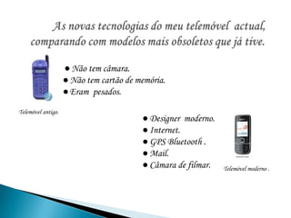         As novas tecnologias do meu telemóvel  actual, comparando com modelos mais obsoletos que já tive.● Não tem câmara.● Não tem cartão de memória.●Eram  pesados. Telemóvel antigo.● Designer  moderno.● Internet.● GPS Bluetooth . ● Mail.● Câmara de filmar. Telemóvel moderno .