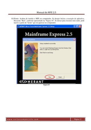 Manual do MFE 2.5 
10) Pronto. Acabou de instalar o MFE no computador. Se desejar iniciar a execução do aplicativo, 
Pressione “Run”, conforme apresentado na “Figura 10”. Se deixar para executar mais tarde, pode 
fazê-lo a partir do “Icone” que irá aparecer no computador. 
Figura 10 
w w w . c a r l o s c a m p o s i n f o . c o m Página 12 
 