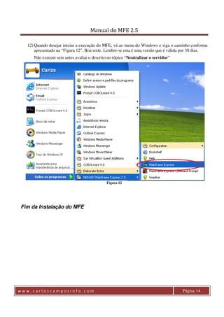 Manual do MFE 2.5 
12) Quando desejar iniciar a execução do MFE, vá ao menu do Windows e siga o caminho conforme 
apresentado na “Figura 12”. Boa sorte. Lembre-se esta é uma versão que é válida por 30 dias. 
Não execute sem antes avaliar o descrito no tópico “Neutralizar o servidor” 
Figura 12 
Fim da Instalação do MFE 
w w w . c a r l o s c a m p o s i n f o . c o m Página 14 
 