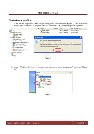 Manual do MFE 2.5 
Neutralizar o servidor 
1) Após instalar o aplicativo, pode ser que apareça uma tela, conforme “Figura 13” par indicar que 
não foi possível iniciar a execução do servidor. Pressione “OK”, e efetue os passos seguintes. 
Figura 13 
2) Abra o Windows Explorer e pressione o sinal de mais do icone “computador”, conforme “Figura 
14”. 
Figura 14 
w w w . c a r l o s c a m p o s i n f o . c o m Página 15 
 