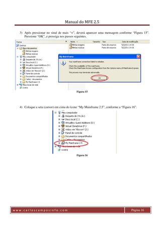 Manual do MFE 2.5 
3) Após pressionar no sinal de mais “+”, deverá aparecer uma mensagem conforme “Figura 15”. 
Pressione “OK”, e prossiga nos passos seguintes. 
Figura 15 
4) Coloque a seta (cursor) em cima do ícone “My Mainframe 2.5”, conforme a “Figura 16”. 
Figura 16 
w w w . c a r l o s c a m p o s i n f o . c o m Página 16 
 