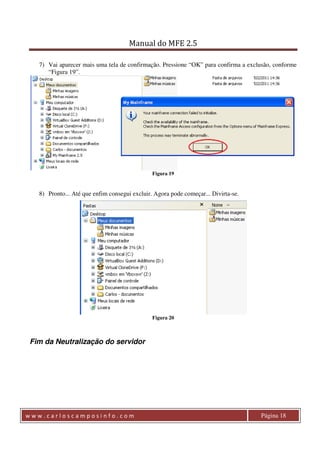 Manual do MFE 2.5 
7) Vai aparecer mais uma tela de confirmação. Pressione “OK” para confirma a exclusão, conforme 
“Figura 19”. 
Figura 19 
8) Pronto... Até que enfim consegui excluir. Agora pode começar... Divirta-se. 
Figura 20 
Fim da Neutralização do servidor 
w w w . c a r l o s c a m p o s i n f o . c o m Página 18 
 