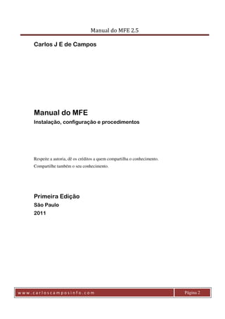 Manual do MFE 2.5 
Carlos J E de Campos 
Manual do MFE 
Instalação, configuração e procedimentos 
Respeite a autoria, dê os créditos a quem compartilha o conhecimento. 
Compartilhe também o seu conhecimento. 
Primeira Edição 
São Paulo 
2011 
w w w . c a r l o s c a m p o s i n f o . c o m Página 2 
 