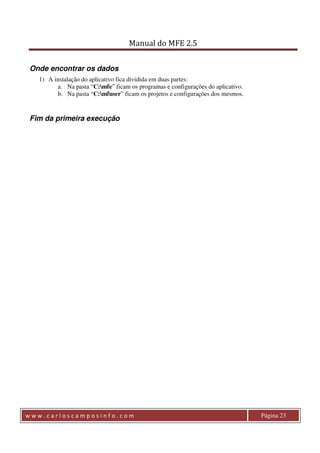 Manual do MFE 2.5 
Onde encontrar os dados 
1) A instalação do aplicativo fica dividida em duas partes: 
a. Na pasta “C:mfe” ficam os programas e configurações do aplicativo. 
b. Na pasta “C:mfuser” ficam os projetos e configurações dos mesmos. 
Fim da primeira execução 
w w w . c a r l o s c a m p o s i n f o . c o m Página 23 
 