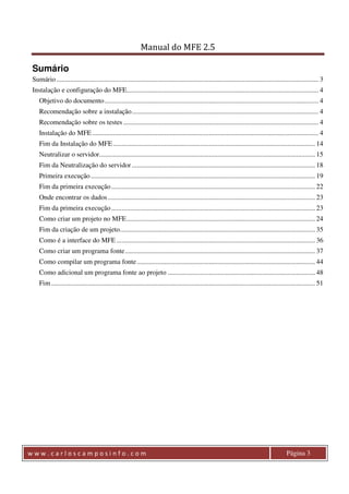 Manual do MFE 2.5 
Sumário 
Sumário ......................................................................................................................................................... 3 
Instalação e configuração do MFE................................................................................................................ 4 
Objetivo do documento ............................................................................................................................. 4 
Recomendação sobre a instalação ............................................................................................................. 4 
Recomendação sobre os testes .................................................................................................................. 4 
Instalação do MFE .................................................................................................................................... 4 
Fim da Instalação do MFE ...................................................................................................................... 14 
Neutralizar o servidor .............................................................................................................................. 15 
Fim da Neutralização do servidor ........................................................................................................... 18 
Primeira execução ................................................................................................................................... 19 
Fim da primeira execução ....................................................................................................................... 22 
Onde encontrar os dados ......................................................................................................................... 23 
Fim da primeira execução ....................................................................................................................... 23 
Como criar um projeto no MFE .............................................................................................................. 24 
Fim da criação de um projeto .................................................................................................................. 35 
Como é a interface do MFE .................................................................................................................... 36 
Como criar um programa fonte ............................................................................................................... 37 
Como compilar um programa fonte ........................................................................................................ 44 
Como adicional um programa fonte ao projeto ...................................................................................... 48 
Fim .......................................................................................................................................................... 51 
w w w . c a r l o s c a m p o s i n f o . c o m Página 3 
 
