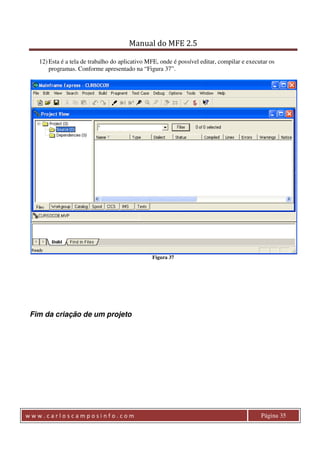 Manual do MFE 2.5 
12) Esta é a tela de trabalho do aplicativo MFE, onde é possível editar, compilar e executar os 
programas. Conforme apresentado na “Figura 37”. 
Figura 37 
Fim da criação de um projeto 
w w w . c a r l o s c a m p o s i n f o . c o m Página 35 
 