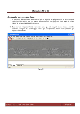 Manual do MFE 2.5 
Como criar um programa fonte 
1) O aplicativo para funcionar necessita de que os arquivos de programas ou de dados estejam 
catalogados no projeto que está aberto, sendo utilizado. Um programa fonte pode ser criado 
(novo) ou incluído (adicionado) no projeto. 
2) Para criar um programa (fonte), pressione o ícone que está realçado com o circulo vermelho, 
conforme a “Figura 39”, ou na opção “File”, que vai aparecer o mesmo ícone (símbolo) que 
significa novo (New). 
Figura 39 
w w w . c a r l o s c a m p o s i n f o . c o m Página 37 
 
