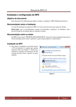 Manual do MFE 2.5 
Instalação e configuração do MFE 
Objetivo do documento 
Este documento foi elaborado para ajudar a instalar e configurar o MFE (Mainframe Express), 
Recomendação sobre a instalação 
A versão de instalação do aplicativo MFE 2.5 é uma versão de testes que expira em 30 dias. 
Observação: com os procedimentos normais de desinstalar o aplicativo via Windows, não é 
possível instalá-lo novamente após ter expirado a licença. 
Recomendação sobre os testes 
No MFE existe a pasta “PROJETO_PILOTO/SOURCE” que possui vários programas para que no 
fim da instalação, possa testar o aplicativo e para começar aplicar o conhecimento. 
Instalação do MFE 
1) Para iniciar a instalação é necessário inserir 
o CD do aplicativo e esperar que apareça 
uma tela como a da “Figura 1”. Neste caso, 
confirme a execução do executável. Se não 
executar proceda como o descrito no passo 
seguinte. 
Figura 1 
w w w . c a r l o s c a m p o s i n f o . c o m Página 4 
 