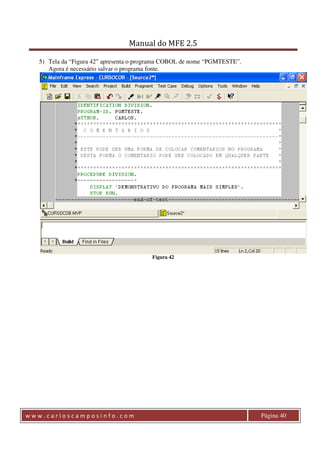 Manual do MFE 2.5 
5) Tela da “Figura 42” apresenta o programa COBOL de nome “PGMTESTE”. 
Agora é necessário salvar o programa fonte. 
Figura 42 
w w w . c a r l o s c a m p o s i n f o . c o m Página 40 
 