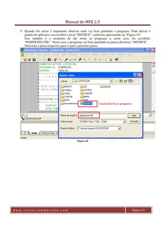 Manual do MFE 2.5 
7) Quando for salvar é importante observar onde vai ficar guardado o programa. Pode deixar o 
padrão do aplicativo ou escolher o local “SOURCE”, conforme apresentado na “Figura 44”. 
Este também é o momento de dar nome ao programa e, neste caso, foi escolhido 
“PGMTESTE.CBL”. Neste caso, o programa vai ficar guardado na pasta (diretório) “SOURCE”. 
Selecione a pasta respectiva para ir para o próximo passo. 
Figura 44 
w w w . c a r l o s c a m p o s i n f o . c o m Página 42 
 