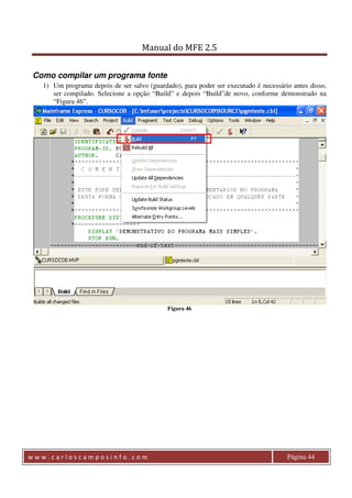 Manual do MFE 2.5 
Como compilar um programa fonte 
1) Um programa depois de ser salvo (guardado), para poder ser executado é necessário antes disso, 
ser compilado. Selecione a opção “Build” e depois “Build”de novo, conforme demonstrado na 
“Figura 46”. 
Figura 46 
w w w . c a r l o s c a m p o s i n f o . c o m Página 44 
 