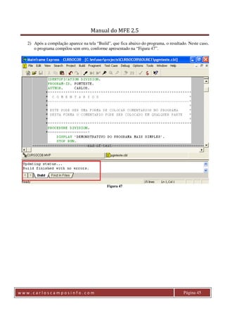 Manual do MFE 2.5 
2) Após a compilação aparece na tela “Build”, que fica abaixo do programa, o resultado. Neste caso, 
o programa compilou sem erro, conforme apresentado na “Figura 47”. 
Figura 47 
w w w . c a r l o s c a m p o s i n f o . c o m Página 45 
 