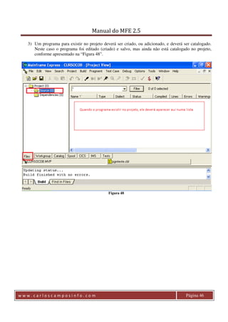 Manual do MFE 2.5 
3) Um programa para existir no projeto deverá ser criado, ou adicionado, e deverá ser catalogado. 
Neste caso o programa foi editado (criado) e salvo, mas ainda não está catalogado no projeto, 
conforme apresentado na “Figura 48”. 
Figura 48 
w w w . c a r l o s c a m p o s i n f o . c o m Página 46 
 