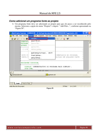 Manual do MFE 2.5 
Como adicional um programa fonte ao projeto 
1) Um programa fonte deve ser adicionado ao projeto para que ele passe a ser reconhecido pelo 
mesmo. Selecione a opção do menu “Projetct” e depois “ Add Files...”, conforme apresentado na 
“Figura 50”. 
Figura 50 
w w w . c a r l o s c a m p o s i n f o . c o m Página 48 
 